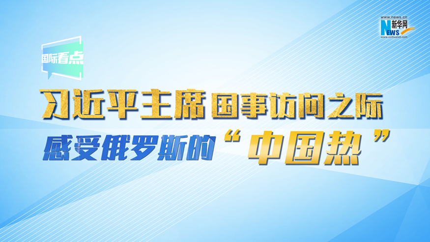 新华网国际看点丨习近平主席国事访问之际 感受俄罗斯的“中国热”