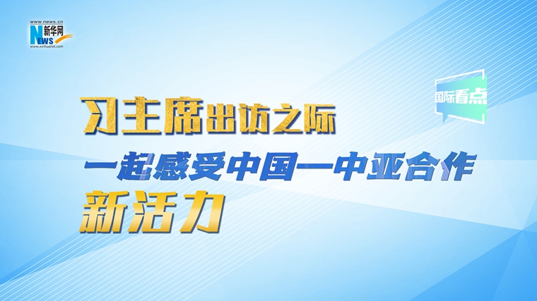 新华网国际看点｜习主席出访之际，一起感受中国—中亚合作新活力