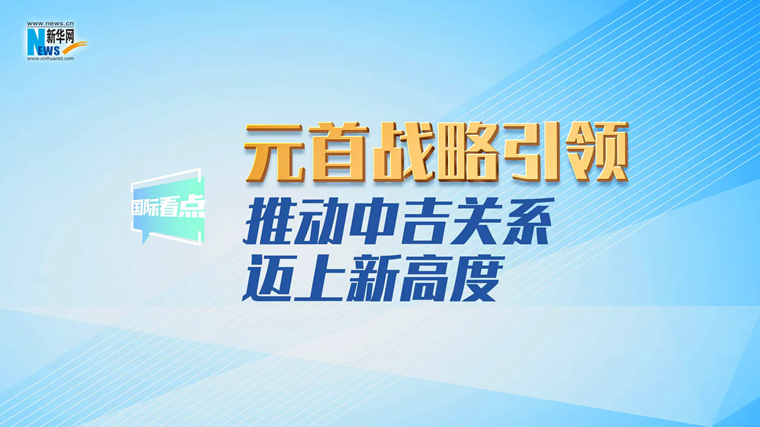 新华网国际看点丨元首战略引领推动中吉关系迈上新高度