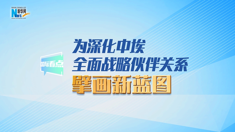新华网国际看点丨为深化中埃全面战略伙伴关系擘画新蓝图